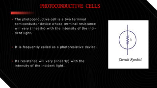 PHOTOCONDUCTIVE CELLS
• The photoconductive cell is a two terminal
semiconductor device whose terminal resistance
will vary (linearly) with the intensity of the inci-
dent light.
• It is frequently called as a photoresistive device.
• Its resistance will vary (linearly) with the
intensity of the incident light.
 