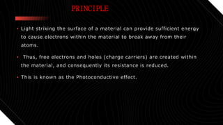 PRINCIPLE
• Light striking the surface of a material can provide sufficient energy
to cause electrons within the material to break away from their
atoms.
• Thus, free electrons and holes (charge carriers) are created within
the material, and consequently its resistance is reduced.
• This is known as the Photoconductive effect.
 