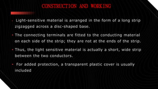CONSTRUCTION AND WORKING
• Light-sensitive material is arranged in the form of a long strip
zigzagged across a disc-shaped base.
• The connecting terminals are fitted to the conducting material
on each side of the strip; they are not at the ends of the strip.
• Thus, the light sensitive material is actually a short, wide strip
between the two conductors.
• For added protection, a transparent plastic cover is usually
included
 