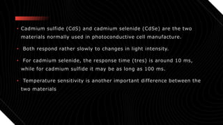 • Cadmium sulfide (CdS) and cadmium selenide (CdSe) are the two
materials normally used in photoconductive cell manufacture.
• Both respond rather slowly to changes in light intensity.
• For cadmium selenide, the response time (tres) is around 10 ms,
while for cadmium sulfide it may be as long as 100 ms.
• Temperature sensitivity is another important difference between the
two materials
 