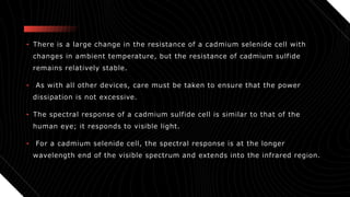 • There is a large change in the resistance of a cadmium selenide cell with
changes in ambient temperature, but the resistance of cadmium sulfide
remains relatively stable.
• As with all other devices, care must be taken to ensure that the power
dissipation is not excessive.
• The spectral response of a cadmium sulfide cell is similar to that of the
human eye; it responds to visible light.
• For a cadmium selenide cell, the spectral response is at the longer
wavelength end of the visible spectrum and extends into the infrared region.
 