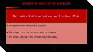 EFFECTS OF MOBILITY OF ELECTRONS
The mobility of electrons produces one of the three effects.
• The resistance of the material changes.
• The output current of the semiconductor changes.
• The output voltage of the semiconductor changes.
 