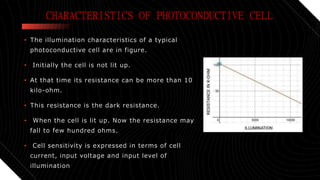 CHARACTERISTICS OF PHOTOCONDUCTIVE CELL
• The illumination characteristics of a typical
photoconductive cell are in figure.
• Initially the cell is not lit up.
• At that time its resistance can be more than 10
kilo-ohm.
• This resistance is the dark resistance.
• When the cell is lit up. Now the resistance may
fall to few hundred ohms.
• Cell sensitivity is expressed in terms of cell
current, input voltage and input level of
illumination
 