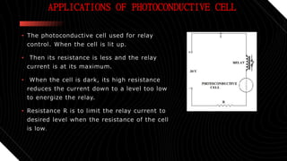 APPLICATIONS OF PHOTOCONDUCTIVE CELL
• The photoconductive cell used for relay
control. When the cell is lit up.
• Then its resistance is less and the relay
current is at its maximum.
• When the cell is dark, its high resistance
reduces the current down to a level too low
to energize the relay.
• Resistance R is to limit the relay current to
desired level when the resistance of the cell
is low.
 