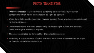 PHOTO TRANSISTOR
• Phototransistor is an electronic switching and current amplification
component which relies on exposure to light to operate.
• When light falls on the junction, reverse current flows which are proportional
to the luminance.
• Phototransistors are used extensively to detect light pulses and convert
them into digital electrical signals.
• These are operated by light rather than electric current.
• Providing a large amount of gain, low cost and these phototransistors might
be used in numerous applications
 