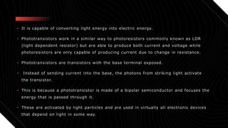 • It is capable of converting light energy into electric energy.
• Phototransistors work in a similar way to photoresistors commonly known as LDR
(light dependent resistor) but are able to produce both current and voltage while
photoresistors are only capable of producing current due to change in resistance.
• Phototransistors are transistors with the base terminal exposed.
• Instead of sending current into the base, the photons from striking light activate
the transistor.
• This is because a phototransistor is made of a bipolar semiconductor and focuses the
energy that is passed through it.
• These are activated by light particles and are used in virtually all electronic devices
that depend on light in some way.
 