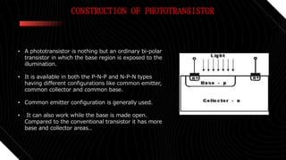CONSTRUCTION OF PHOTOTRANSISTOR
• A phototransistor is nothing but an ordinary bi-polar
transistor in which the base region is exposed to the
illumination.
• It is available in both the P-N-P and N-P-N types
having different configurations like common emitter,
common collector and common base.
• Common emitter configuration is generally used.
• It can also work while the base is made open.
Compared to the conventional transistor it has more
base and collector areas..
 