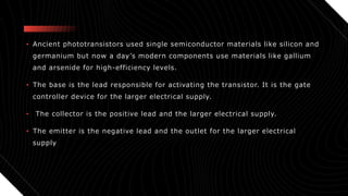 • Ancient phototransistors used single semiconductor materials like silicon and
germanium but now a day’s modern components use materials like gallium
and arsenide for high-efficiency levels.
• The base is the lead responsible for activating the transistor. It is the gate
controller device for the larger electrical supply.
• The collector is the positive lead and the larger electrical supply.
• The emitter is the negative lead and the outlet for the larger electrical
supply
 