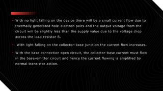 • With no light falling on the device there will be a small current flow due to
thermally generated hole-electron pairs and the output voltage from the
circuit will be slightly less than the supply value due to the voltage drop
across the load resistor R.
• With light falling on the collector-base junction the current flow increases.
• With the base connection open circuit, the collector-base current must flow
in the base-emitter circuit and hence the current flowing is amplified by
normal transistor action.
 