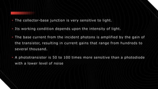 • The collector-base junction is very sensitive to light.
• Its working condition depends upon the intensity of light.
• The base current from the incident photons is amplified by the gain of
the transistor, resulting in current gains that range from hundreds to
several thousand.
• A phototransistor is 50 to 100 times more sensitive than a photodiode
with a lower level of noise
 