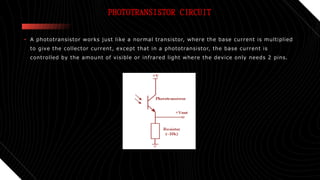 PHOTOTRANSISTOR CIRCUIT
• A phototransistor works just like a normal transistor, where the base current is multiplied
to give the collector current, except that in a phototransistor, the base current is
controlled by the amount of visible or infrared light where the device only needs 2 pins.
 