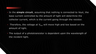 • In the simple circuit, assuming that nothing is connected to Vout, the
base current controlled by the amount of light will determine the
collector current, which is the current going through the resistor.
• Therefore, the voltage at Vout will move high and low based on the
amount of light.
• The output of a phototransistor is dependent upon the wavelength of
the incident light.
 