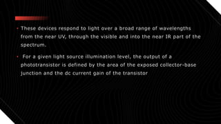 • These devices respond to light over a broad range of wavelengths
from the near UV, through the visible and into the near IR part of the
spectrum.
• For a given light source illumination level, the output of a
phototransistor is defined by the area of the exposed collector-base
junction and the dc current gain of the transistor
 