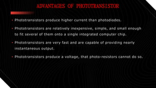 ADVANTAGES OF PHOTOTRANSISTOR
• Phototransistors produce higher current than photodiodes.
• Phototransistors are relatively inexpensive, simple, and small enough
to fit several of them onto a single integrated computer chip.
• Phototransistors are very fast and are capable of providing nearly
instantaneous output.
• Phototransistors produce a voltage, that photo-resistors cannot do so.
 