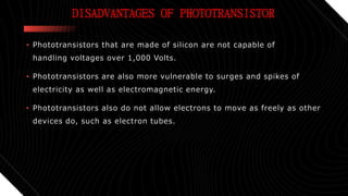 DISADVANTAGES OF PHOTOTRANSISTOR
• Phototransistors that are made of silicon are not capable of
handling voltages over 1,000 Volts.
• Phototransistors are also more vulnerable to surges and spikes of
electricity as well as electromagnetic energy.
• Phototransistors also do not allow electrons to move as freely as other
devices do, such as electron tubes.
 