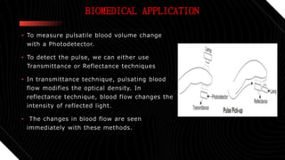 BIOMEDICAL APPLICATION
• To measure pulsatile blood volume change
with a Photodetector.
• To detect the pulse, we can either use
Transmittance or Reflectance techniques
• In transmittance technique, pulsating blood
flow modifies the optical density. In
reflectance technique, blood flow changes the
intensity of reflected light.
• The changes in blood flow are seen
immediately with these methods.
 