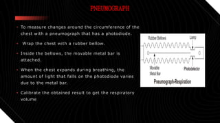 PNEUMOGRAPH
• To measure changes around the circumference of the
chest with a pneumograph that has a photodiode.
• Wrap the chest with a rubber bellow.
• Inside the bellows, the movable metal bar is
attached.
• When the chest expands during breathing, the
amount of light that falls on the photodiode varies
due to the metal bar.
• Calibrate the obtained result to get the respiratory
volume
 