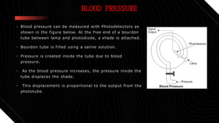 BLOOD PRESSURE
• Blood pressure can be measured with Photodetectors as
shown in the figure below. At the free end of a bourdon
tube between lamp and photodiode, a shade is attached.
• Bourdon tube is filled using a saline solution.
• Pressure is created inside the tube due to blood
pressure.
• As the blood pressure increases, the pressure inside the
tube displaces the shade.
• This displacement is proportional to the output from the
phototube.
 