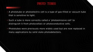 PHOTO TUBES
• A phototube or photoelectric cell is a type of gas-filled or vacuum tube
that is sensitive to light.
• Such a tube is more correctly called a 'photoemissive cell' to
distinguish it from photovoltaic or photoconductive cells.
• Phototubes were previously more widely used but are now replaced in
many applications by solid state photodetectors.
 