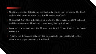 • The first detector detects the emitted radiation in the red region (640mµ),
and another detector detects in the IR region (800mµ).
• The output from the red channel is related to the oxygen content in blood
and the presence of blood and tissue along the optical path.
• However, the output from the IR spectrum is not proportional to the oxygen
saturation.
• Finally, the difference between the two outputs is proportional to the
amount of oxygen present in the blood.
 