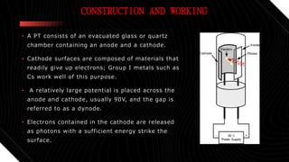 CONSTRUCTION AND WORKING
• A PT consists of an evacuated glass or quartz
chamber containing an anode and a cathode.
• Cathode surfaces are composed of materials that
readily give up electrons; Group I metals such as
Cs work well of this purpose.
• A relatively large potential is placed across the
anode and cathode, usually 90V, and the gap is
referred to as a dynode.
• Electrons contained in the cathode are released
as photons with a sufficient energy strike the
surface.
 