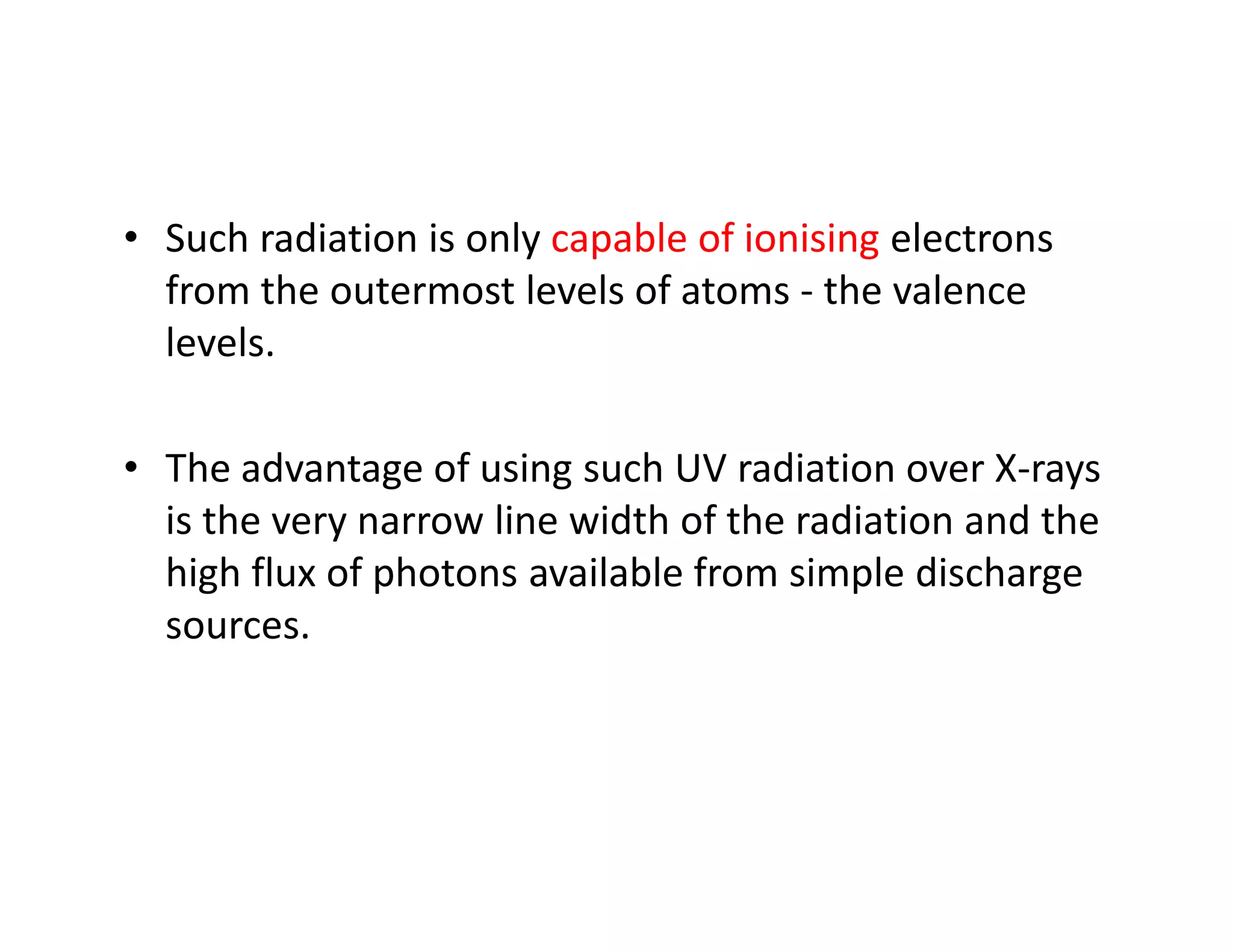 • Such radiation is only capable of ionising electrons
from the outermost levels of atoms - the valence
levels.
• The advantage of using such UV radiation over X-rays• The advantage of using such UV radiation over X-rays
is the very narrow line width of the radiation and the
high flux of photons available from simple discharge
sources.
 