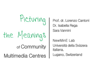Picturing      Prof. dr. Lorenzo Cantoni
                     Dr. Isabella Rega
                     Sara Vannini
the Meanings         NewMinE Lab
                     Università della Svizzera
     of Community
                     italiana,
Multimedia Centres   Lugano, Switzerland
 