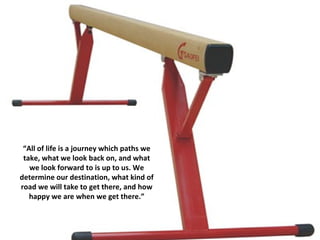 “ All of life is a journey which paths we take, what we look back on, and what we look forward to is up to us. We determine our destination, what kind of road we will take to get there, and how happy we are when we get there.” 
