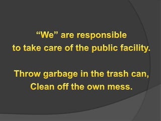 We are responsible to take care of the public facility.Throw garbage in the trash can,Clean off the own mess.