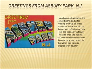 I was born and raised on the Jersey Shore, and after reading  that Op-Ed piece I knew Asbury Park would be the perfect reflection of how I feel the economy is today. This was once the hottest spot on the shore and since the economy has turned for the worst, this town is crippled with poverty. 