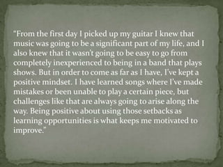“From the first day I picked up my guitar I knew that
music was going to be a significant part of my life, and I
also knew that it wasn’t going to be easy to go from
completely inexperienced to being in a band that plays
shows. But in order to come as far as I have, I’ve kept a
positive mindset. I have learned songs where I’ve made
mistakes or been unable to play a certain piece, but
challenges like that are always going to arise along the
way. Being positive about using those setbacks as
learning opportunities is what keeps me motivated to
improve.”
 