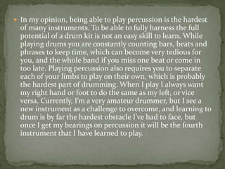  In my opinion, being able to play percussion is the hardest
  of many instruments. To be able to fully harness the full
  potential of a drum kit is not an easy skill to learn. While
  playing drums you are constantly counting bars, beats and
  phrases to keep time, which can become very tedious for
  you, and the whole band if you miss one beat or come in
  too late. Playing percussion also requires you to separate
  each of your limbs to play on their own, which is probably
  the hardest part of drumming. When I play I always want
  my right hand or foot to do the same as my left, or vice
  versa. Currently, I’m a very amateur drummer, but I see a
  new instrument as a challenge to overcome, and learning to
  drum is by far the hardest obstacle I’ve had to face, but
  once I get my bearings on percussion it will be the fourth
  instrument that I have learned to play.
 