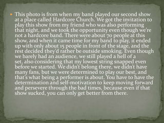  This photo is from when my band played our second show
 at a place called Hardcore Church. We got the invitation to
 play this show from my friend who was also performing
 that night, and we took the opportunity even though we’re
 not a hardcore band. There were about 70 people at this
 show, and when it came time for my band to play, it ended
 up with only about 15 people in front of the stage, and the
 rest decided they’d rather be outside smoking. Even though
 we barely had an audience, we still played a hell of a
 set, also considering that my lowest string snapped even
 before we started. We didn’t belong there, we didn’t have
 many fans, but we were determined to play our best, and
 that’s what being a performer is about. You have to have the
 determination and self-motivation to keep moving forward
 and persevere through the bad times, because even if that
 show sucked, you can only get better from there.
 