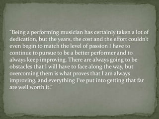 “Being a performing musician has certainly taken a lot of
dedication, but the years, the cost and the effort couldn’t
even begin to match the level of passion I have to
continue to pursue to be a better performer and to
always keep improving. There are always going to be
obstacles that I will have to face along the way, but
overcoming them is what proves that I am always
improving, and everything I’ve put into getting that far
are well worth it.”
 