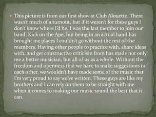  This picture is from our first show at Club Alouette. There
  wasn’t much of a turnout, but if it weren’t for these guys I
  don’t know where I’d be. I was the last member to join our
  band; Kick on the Ape, but being in an actual band has
  brought me places I couldn’t go without the rest of the
  members. Having other people to practice with, share ideas
  with, and get constructive criticism from has made not only
  me a better musician, but all of us as a whole. Without the
  freedom and openness that we have to make suggestions to
  each other, we wouldn’t have made some of the music that
  I’m very proud to say we’ve written. These guys are like my
  brothers and I can rely on them to be straight with me
  when it comes to making our music sound the best that it
  can.
 