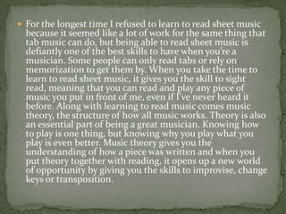  For the longest time I refused to learn to read sheet music
  because it seemed like a lot of work for the same thing that
  tab music can do, but being able to read sheet music is
  defiantly one of the best skills to have when you’re a
  musician. Some people can only read tabs or rely on
  memorization to get them by. When you take the time to
  learn to read sheet music, it gives you the skill to sight
  read, meaning that you can read and play any piece of
  music you put in front of me, even if I’ve never heard it
  before. Along with learning to read music comes music
  theory, the structure of how all music works. Theory is also
  an essential part of being a great musician. Knowing how
  to play is one thing, but knowing why you play what you
  play is even better. Music theory gives you the
  understanding of how a piece was written and when you
  put theory together with reading, it opens up a new world
  of opportunity by giving you the skills to improvise, change
  keys or transposition.
 
