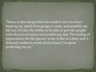 “Music is also always there to comfort me; it’s what’s
keeping my mind from going to waste, and possibly my
life too. I’d take the ability to be able to provide people
with the joys of music over wealth any day. The feeling of
appreciation for the pieces I write is like no other, and it
defiantly makes it worth all the hours I’ve spent
perfecting my art.”
 