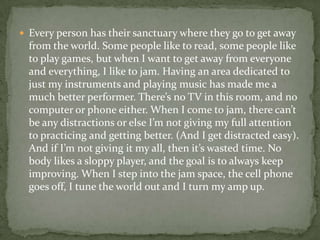  Every person has their sanctuary where they go to get away
  from the world. Some people like to read, some people like
  to play games, but when I want to get away from everyone
  and everything, I like to jam. Having an area dedicated to
  just my instruments and playing music has made me a
  much better performer. There’s no TV in this room, and no
  computer or phone either. When I come to jam, there can’t
  be any distractions or else I’m not giving my full attention
  to practicing and getting better. (And I get distracted easy).
  And if I’m not giving it my all, then it’s wasted time. No
  body likes a sloppy player, and the goal is to always keep
  improving. When I step into the jam space, the cell phone
  goes off, I tune the world out and I turn my amp up.
 