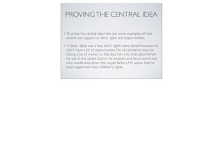 PROVINGTHE CENTRAL IDEA
• To prove the central idea here are some examples of how
actions can support or deny rights and opportunities.
• 1. Iqbal - Iqbal was a boy who’s rights were denied because he
didn’t have a lot of opportunities. His circumstance was not
having a lot of money so that lead him into child labor.When
he was in the carpet factory he escaped and found some one
who would shut down the carpet factory. His action that he
took supported many children's rights.
 