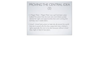 PROVINGTHE CENTRAL IDEA
(2)
• 2. Megan Meier - Megan Meier was a girl had been cyber-
bullied.The action that she took (she committed suicide)
denied her rights and opportunities that were coming (her
birthday was 3 weeks later).
• Unicef - Unicef took action to help kids all around the world
that are in poverty. By this they supported many children's
rights especially the one to be alive because without Unicef
they might of died of starvation.
 