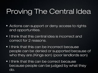 Proving The Central IdeaProving The Central Idea
Actions can support or deny access to rightsActions can support or deny access to rights
and opportunities.and opportunities.
I think that this central idea is incorrect andI think that this central idea is incorrect and
correct for 2 reasons.correct for 2 reasons.
I think that this can be incorrect becauseI think that this can be incorrect because
people can be denied or supported because ofpeople can be denied or supported because of
who they are.(Kings son) (poor landlords son)who they are.(Kings son) (poor landlords son)
I think that this can be correct becauseI think that this can be correct because
because people can be judged by what theybecause people can be judged by what they
do.do.
 
