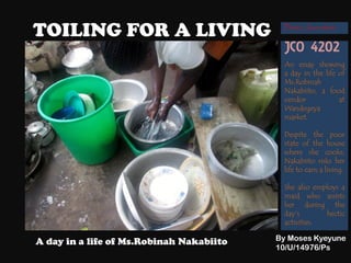 TOILING FOR A LIVING
By Moses Kyeyune
10/U/14976/Ps
A day in a life of Ms.Robinah Nakabiito
An essay showing
a day in the life of
Ms.Robinah
Nakabiito, a food
vendor at
Wandegeya
market.
Despite the poor
state of the house
where she cooks,
Nakabiito risks her
life to earn a living.
She also employs a
maid who assists
her during the
day’s hectic
activities.
JCO 4202
Photo Journalism
 