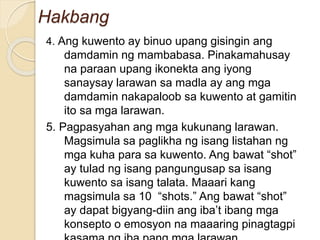 Hakbang
4. Ang kuwento ay binuo upang gisingin ang
damdamin ng mambabasa. Pinakamahusay
na paraan upang ikonekta ang iyong
sanaysay larawan sa madla ay ang mga
damdamin nakapaloob sa kuwento at gamitin
ito sa mga larawan.
5. Pagpasyahan ang mga kukunang larawan.
Magsimula sa paglikha ng isang listahan ng
mga kuha para sa kuwento. Ang bawat “shot”
ay tulad ng isang pangungusap sa isang
kuwento sa isang talata. Maaari kang
magsimula sa 10 “shots.” Ang bawat “shot”
ay dapat bigyang-diin ang iba’t ibang mga
konsepto o emosyon na maaaring pinagtagpi
 