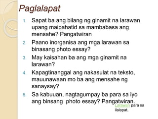 Paglalapat
1. Sapat ba ang bilang ng ginamit na larawan
upang maipahatid sa mambabasa ang
mensahe? Pangatwiran
2. Paano inorganisa ang mga larawan sa
binasang photo essay?
3. May kaisahan ba ang mga ginamit na
larawan?
4. Kapagtinanggal ang nakasulat na teksto,
mauunawaan mo ba ang mensahe ng
sanaysay?
5. Sa kabuuan, nagtagumpay ba para sa iyo
ang binsang photo essay? Pangatwiran.
Larawan para sa
ilalapat.
 
