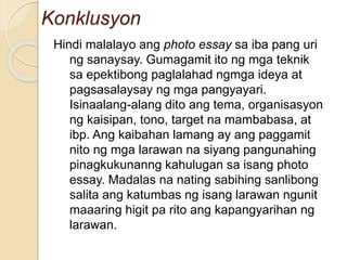 Konklusyon
Hindi malalayo ang photo essay sa iba pang uri
ng sanaysay. Gumagamit ito ng mga teknik
sa epektibong paglalahad ngmga ideya at
pagsasalaysay ng mga pangyayari.
Isinaalang-alang dito ang tema, organisasyon
ng kaisipan, tono, target na mambabasa, at
ibp. Ang kaibahan lamang ay ang paggamit
nito ng mga larawan na siyang pangunahing
pinagkukunanng kahulugan sa isang photo
essay. Madalas na nating sabihing sanlibong
salita ang katumbas ng isang larawan ngunit
maaaring higit pa rito ang kapangyarihan ng
larawan.
 
