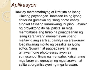 Aplikasyon
Ikaw ay mamamahayag at litratista sa isang
kilalang payahagan. Inatasan ka ng iyong
editor na gumawa ng isang photo essay
tungkol sa isang karaniwang Pilipino. Layunin
ng proyektong ito na ipakita sa mga
mambabasa ang hirap na pinagdaanan ng
isang karaniwang mamamayan upang
maitawid ang sarili at pamilya sa araw-araw.
Ipapaliwanag mo ito ng pasalita sa iyong
editor. Susuriin at pagpapasyahan ang
ginawa mong photo essay ayon sa
sumusunod: linaw ng mensahe, kaisahanng
mga larawan, ugnayan ng mga larawan at
salita at organisasyon ng mga larawan.
 