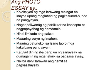 Ang PHOTO
ESSAY ay..
 Koleksiyon ng mga larawang maingat na
inayos upang maglahad ng pagkasunod-sunod
na pangyayari.
 Nagpapaliwanag ng partikular na konsepto at
nagpapayahag ng damdamin.
 Hindi limitado ang paksa.
 Maaaring serye ng imahen.
 Maaring patungkol sa isang tao o mga
kakaibang pangyayari.
 Katulad din ng iba pang uri ng sanaysay na
gumagamit ng mga teknik sa pagsasalaysay.
 Naiiba dahil larawan ang gamit sa
pagsasalaysay.
 