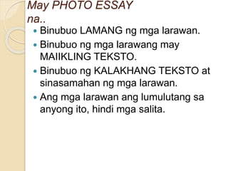  Binubuo LAMANG ng mga larawan.
 Binubuo ng mga larawang may
MAIIKLING TEKSTO.
 Binubuo ng KALAKHANG TEKSTO at
sinasamahan ng mga larawan.
 Ang mga larawan ang lumulutang sa
anyong ito, hindi mga salita.
May PHOTO ESSAY
na..
 
