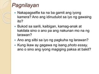 Pagnilayan
 Nakapagselfie ka na ba gamit ang iyong
kamera? Ano ang idinudulot sa iyo ng gawaing
ito?
 Bukod sa sarili, kaibigan, kamag-anak at
kakilala sino o ano pa ang nakunan mo na ng
larawan?
 Ano ang silbi sa iyo ng pagkuha ng larawan?
 Kung ikaw ay gagawa ng isang photo essay,
ano o sino ang iyong magiging paksa at bakit?
 