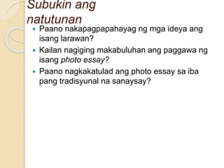 Subukin ang
natutunan
 Paano nakapagpapahayag ng mga ideya ang
isang larawan?
 Kailan nagiging makabuluhan ang paggawa ng
isang photo essay?
 Paano nagkakatulad ang photo essay sa iba
pang tradisyunal na sanaysay?
 